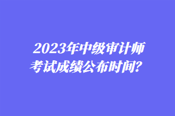 2023年中级审计师考试成绩公布时间？