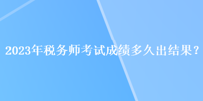 2023年税务师考试成绩多久出结果？