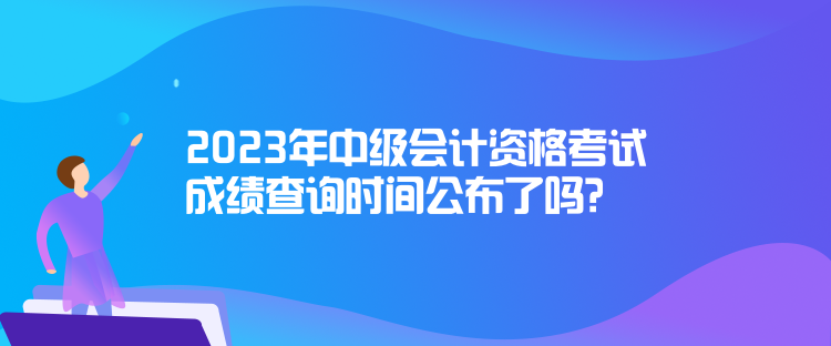 2023年中级会计资格考试成绩查询时间公布了吗？