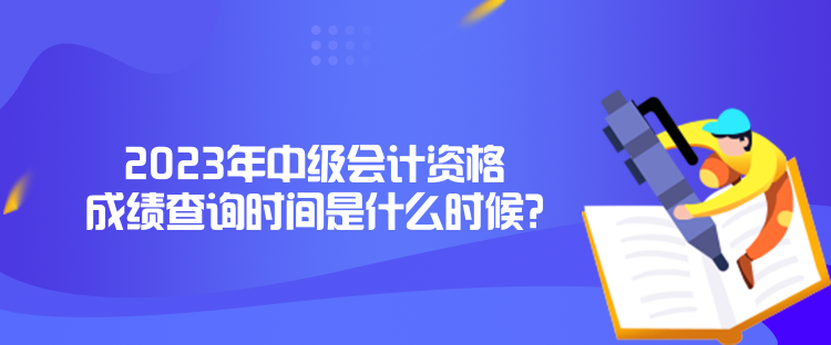 2023年中级会计资格成绩查询时间是什么时候？