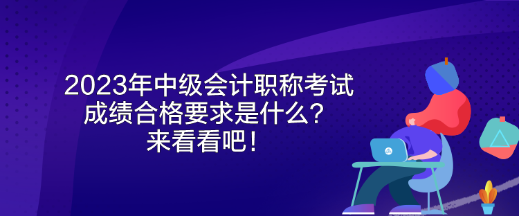 2023年中级会计职称考试成绩合格要求是什么？来看看吧！