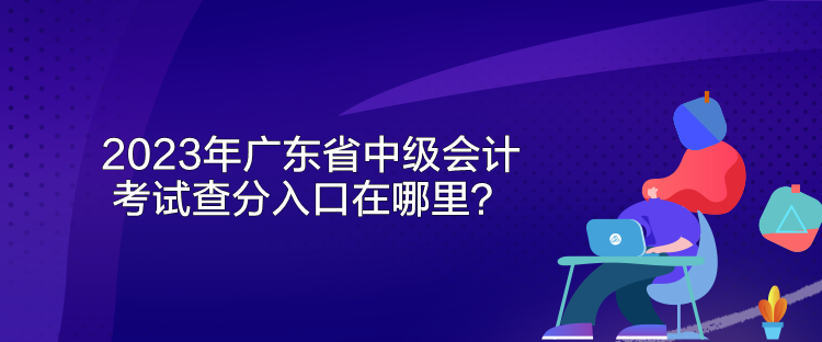 2023年广东省中级会计考试查分入口在哪里？