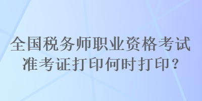 全国税务师职业资格考试准考证打印何时打印？