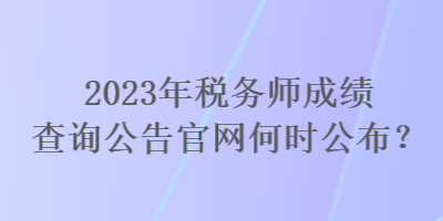 2023年税务师成绩查询公告官网何时公布？