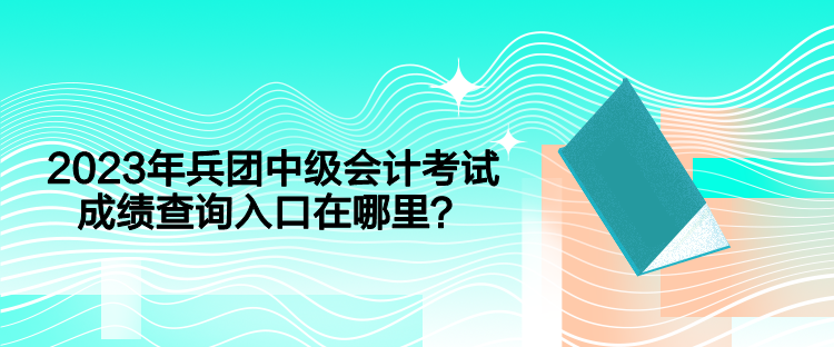 2023年兵团中级会计考试成绩查询入口在哪里？