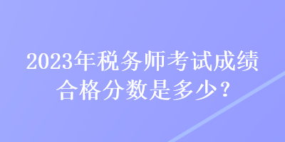 2023年税务师考试成绩合格分数是多少？