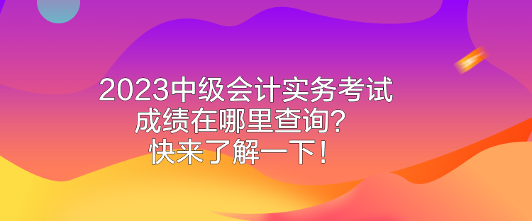 2023中级会计实务考试成绩在哪里查询？快来了解一下！