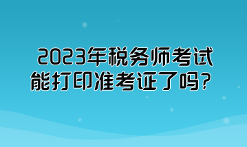 2023年税务师考试能打印准考证了吗？