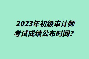 2023年初级审计师考试成绩公布时间？