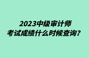 2023中级审计师考试成绩什么时候查询？