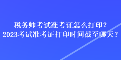 税务师考试准考证怎么打印？2023考试准考证打印时间截至哪天？