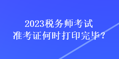 2023税务师考试准考证何时打印完毕？