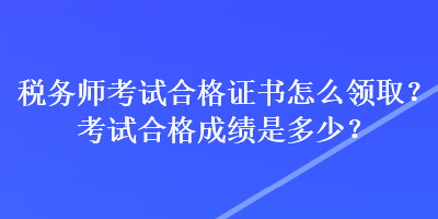 税务师考试合格证书怎么领取？考试合格成绩是多少？