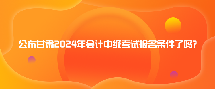 公布甘肃2024年会计中级考试报名条件了吗？