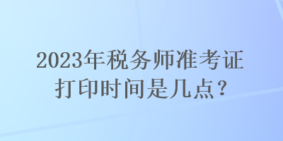 2023年税务师准考证打印时间是几点？