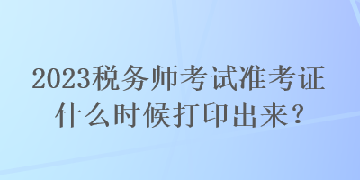 2023税务师考试准考证什么时候打印出来？