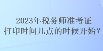 2023年税务师准考证打印时间几点的时候开始？