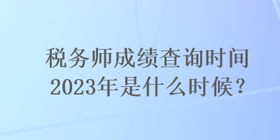 税务师成绩查询时间2023年是什么时候？