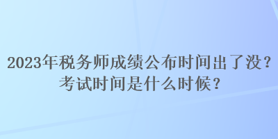 2023年税务师成绩公布时间出了没？考试时间是什么时候？