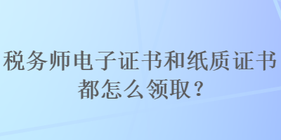 税务师电子证书和纸质证书都怎么领取？