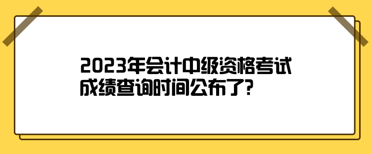 2023年会计中级资格考试成绩查询时间公布了？