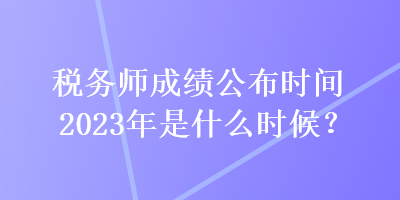 税务师成绩公布时间2023年是什么时候？