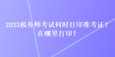 2023税务师考试何时打印准考证？在哪里打印？