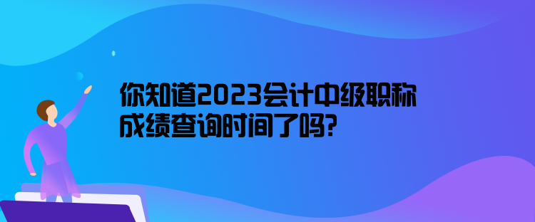 你知道2023会计中级职称成绩查询时间了吗？