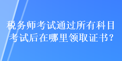 税务师考试通过所有科目考试后在哪里领取证书？