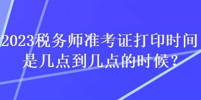 2023税务师准考证打印时间是几点到几点的时候？