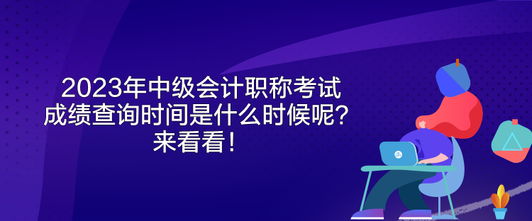 2023年中级会计职称考试成绩查询时间是什么时候呢？来看看！