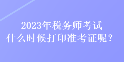 2023年税务师考试什么时候打印准考证呢？