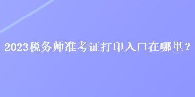 2023税务师准考证打印入口在哪里？