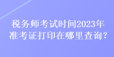 税务师考试时间2023年准考证打印在哪里查询？