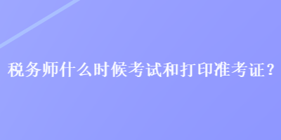 税务师什么时候考试和打印准考证？