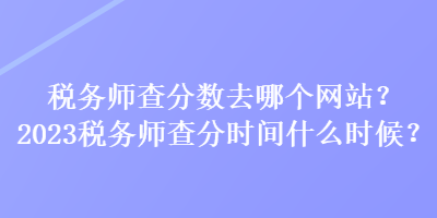 税务师查分数去哪个网站？2023税务师查分时间什么时候？