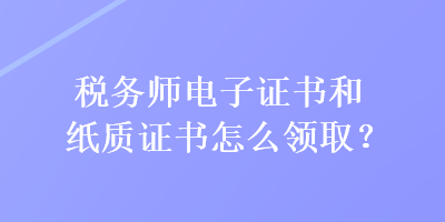 税务师电子证书和纸质证书怎么领取？