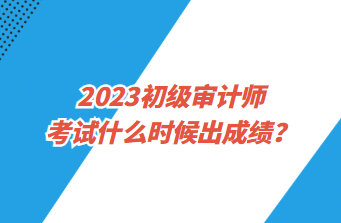 2023初级审计师考试什么时候出成绩？