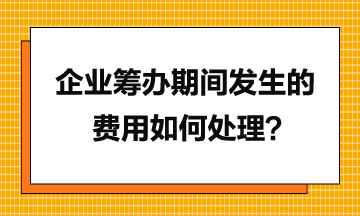 企业筹办期间发生的费用如何处理