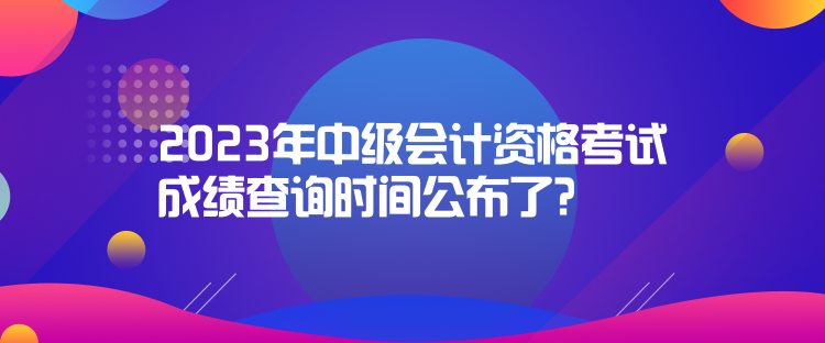 2023年中级会计资格考试成绩查询时间公布了？