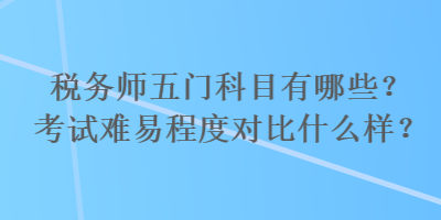 税务师五门科目有哪些？考试难易程度对比什么样？