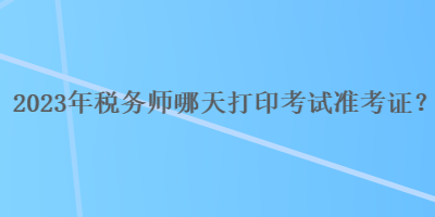 2023年税务师哪天打印考试准考证？