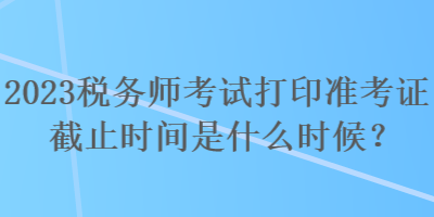 2023税务师考试打印准考证截止时间是什么时候？