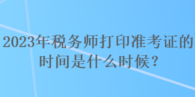 2023年税务师打印准考证的时间是什么时候？