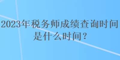 2023年税务师成绩查询时间是什么时间？