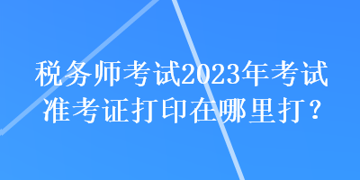 税务师考试2023年考试准考证打印在哪里打？