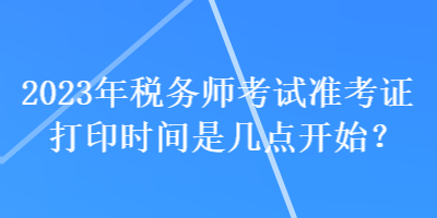 2023年税务师考试准考证打印时间是几点开始？