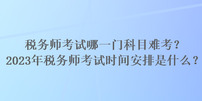 税务师考试哪一门科目难考？2023年税务师考试时间安排是什么？