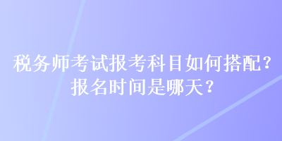 税务师考试报考科目如何搭配？报名时间是哪天？