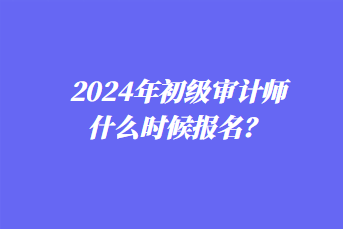 2024年初级审计师什么时候报名？